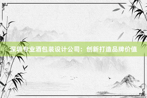 深圳专业酒包装设计公司：创新打造品牌价值